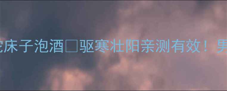 中药酒泡制私藏配方蛇床子泡酒驱寒壮阳亲测有效男女都需要的养生酒攻略