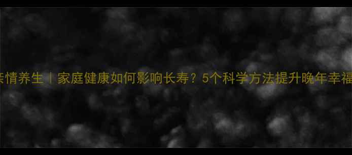 亲情养生家庭健康如何影响长寿5个科学方法提升晚年幸福