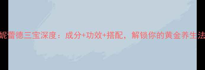 仙妮蕾德三宝深度成分功效搭配解锁你的黄金养生法则