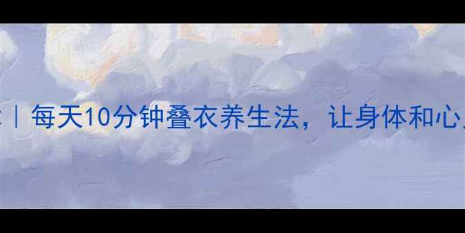 图片 ✨健康整理术｜每天10分钟叠衣养生法，让身体和心灵同步放松✨