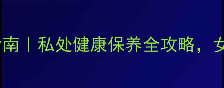 克霉唑阴片使用指南私处健康保养全攻略女性私处护理必看