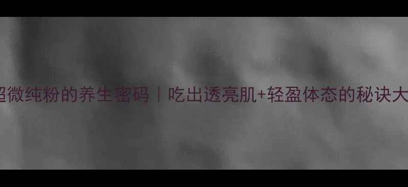 全破壁超微纯粉的养生密码吃出透亮肌轻盈体态的秘诀大公开