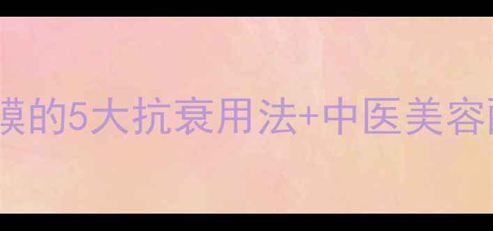 养生女孩必看娃娃面膜的5大抗衰用法中医美容配方28天养出少女肌
