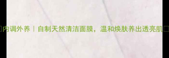 图片 ✨内调外养｜自制天然清洁面膜，温和焕肤养出透亮肌✨2