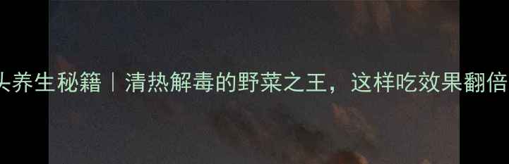地胆头养生秘籍清热解毒的野菜之王这样吃效果翻倍