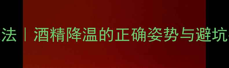 图片 ✨夏季酒精擦身退烧法｜酒精降温的正确姿势与避坑指南（附安全清单）
