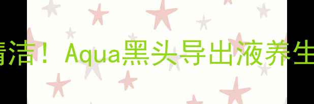 天然成分温和清洁Aqua黑头导出液养生级毛孔护理指南