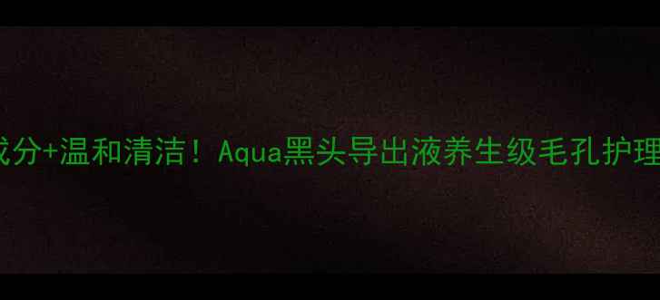 图片 ✨天然成分+温和清洁！Aqua黑头导出液养生级毛孔护理指南🌿1