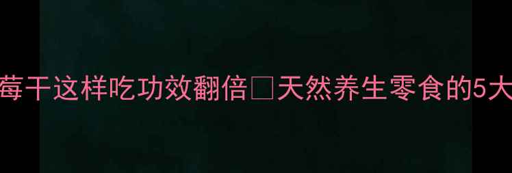 女性必吃曼越莓干这样吃功效翻倍天然养生零食的5大隐藏作用附食谱