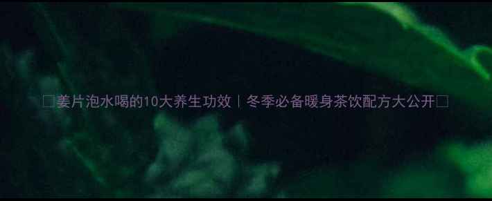 姜片泡水喝的10大养生功效冬季必备暖身茶饮配方大公开