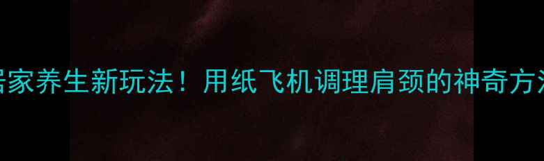 居家养生新玩法用纸飞机调理肩颈的神奇方法