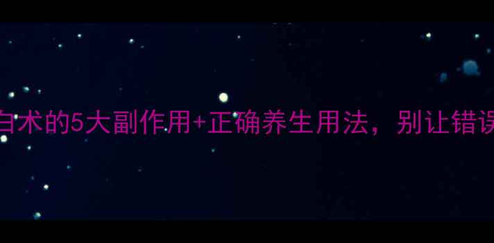 必看生白术的5大副作用正确养生用法别让错误用法伤身