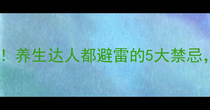 新健胃片副作用大养生达人都避雷的5大禁忌喝错了小心伤身