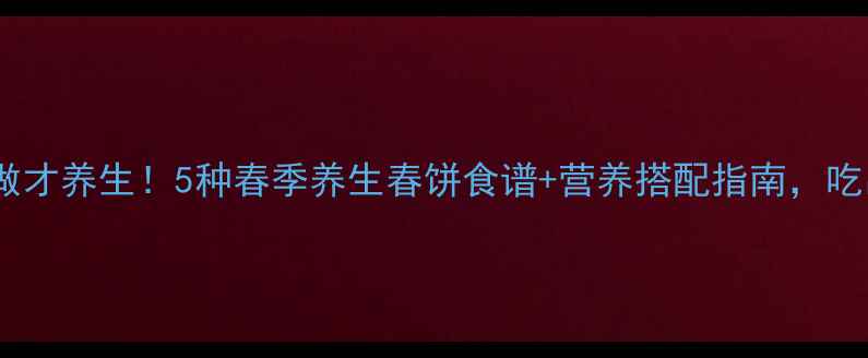 春饼这样做才养生5种春季养生春饼食谱营养搭配指南吃出好气色