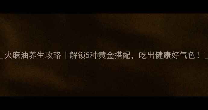 图片 ✨火麻油养生攻略｜解锁5种黄金搭配，吃出健康好气色！🌱