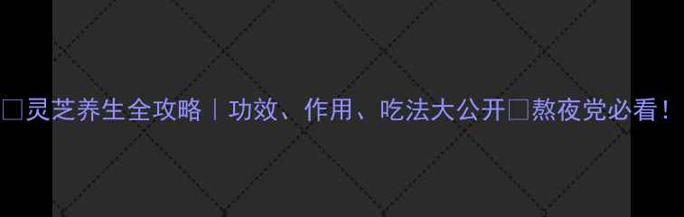 图片 ✨灵芝养生全攻略｜功效、作用、吃法大公开✨熬夜党必看！