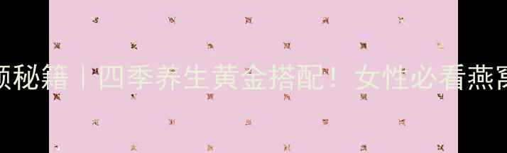 燕窝养颜秘籍四季养生黄金搭配女性必看燕窝全攻略