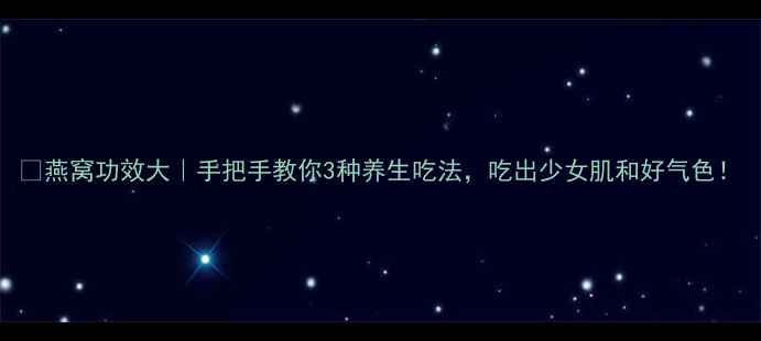 燕窝功效大手把手教你3种养生吃法吃出少女肌和好气色