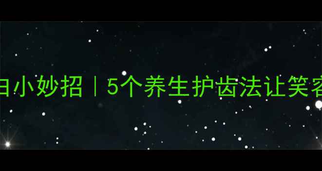 牙齿美白小妙招5个养生护齿法让笑容更自信
