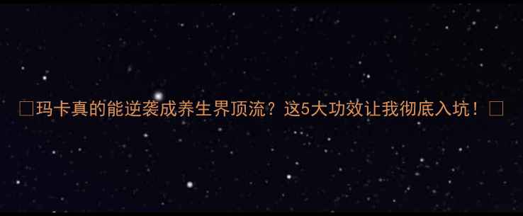 玛卡真的能逆袭成养生界顶流这5大功效让我彻底入坑