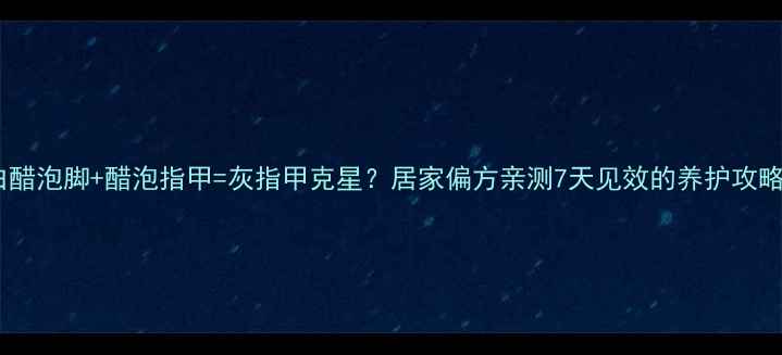 图片 ✨白醋泡脚+醋泡指甲=灰指甲克星？居家偏方亲测7天见效的养护攻略✨1
