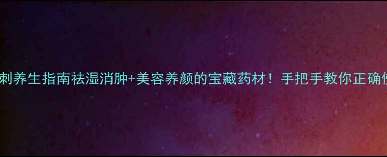 皂角刺养生指南祛湿消肿美容养颜的宝藏药材手把手教你正确使用