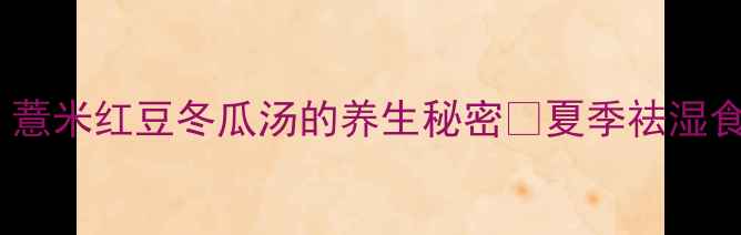 祛湿消肿必喝薏米红豆冬瓜汤的养生秘密夏季祛湿食谱全年通用配方