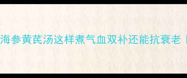 秋冬必喝海参黄芪汤这样煮气血双补还能抗衰老附详细做法