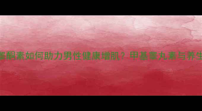 科学天然睾酮素如何助力男性健康增肌甲基睾丸素与养生指南全攻略