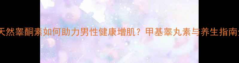 图片 ✨科学：天然睾酮素如何助力男性健康增肌？甲基睾丸素与养生指南全攻略🔥2