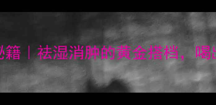 红薏米养生秘籍祛湿消肿的黄金搭档喝出轻盈好气色