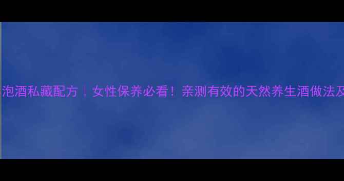 红豆杉泡酒私藏配方女性保养必看亲测有效的天然养生酒做法及功效