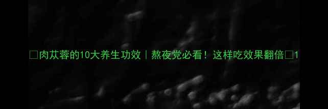 肉苁蓉的10大养生功效熬夜党必看这样吃效果翻倍