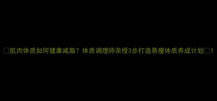 肌肉体质如何健康减脂体质调理师亲授3步打造易瘦体质养成计划
