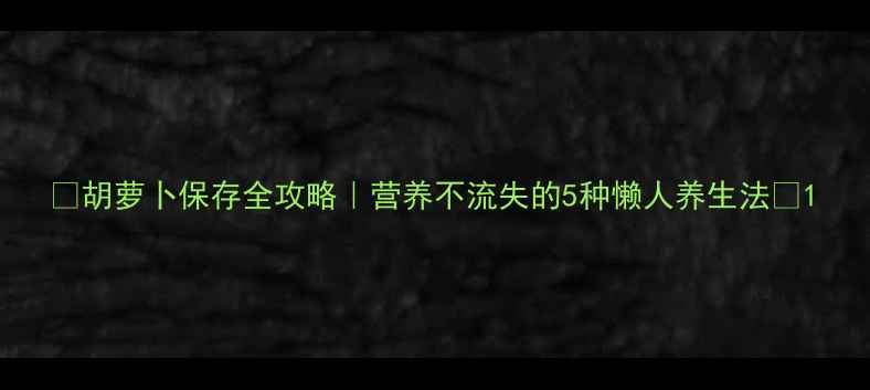 胡萝卜保存全攻略营养不流失的5种懒人养生法