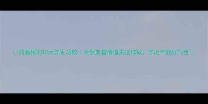 药葛根的10大养生功效天然血管清道夫这样做养出年轻好气色