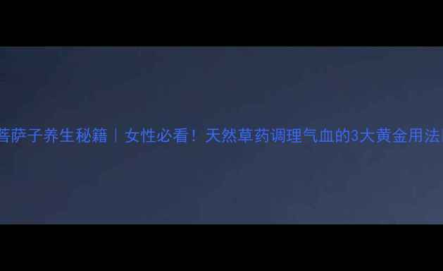 菩萨子养生秘籍女性必看天然草药调理气血的3大黄金用法