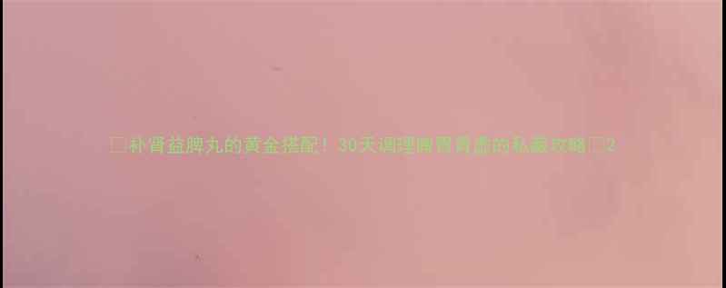 补肾益脾丸的黄金搭配30天调理脾胃肾虚的私藏攻略