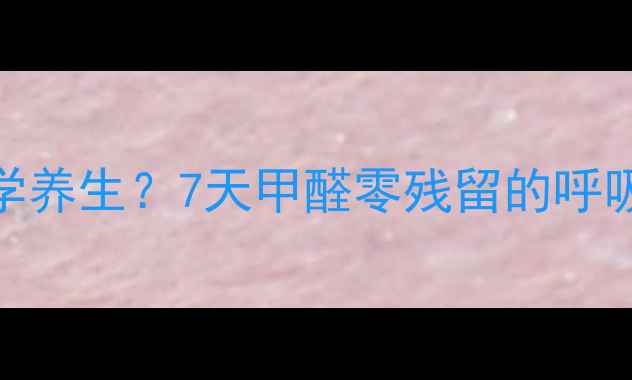装修后如何科学养生7天甲醛零残留的呼吸系统养护指南