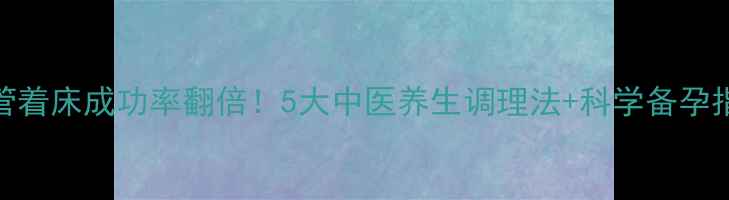 试管着床成功率翻倍5大中医养生调理法科学备孕指南