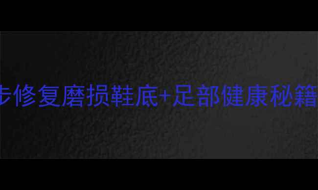 足底养生大法3步修复磨损鞋底足部健康秘籍附DIY护理教程