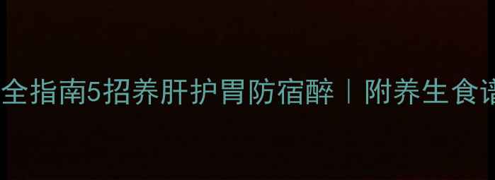 酒精代谢超全指南5招养肝护胃防宿醉附养生食谱急救偏方