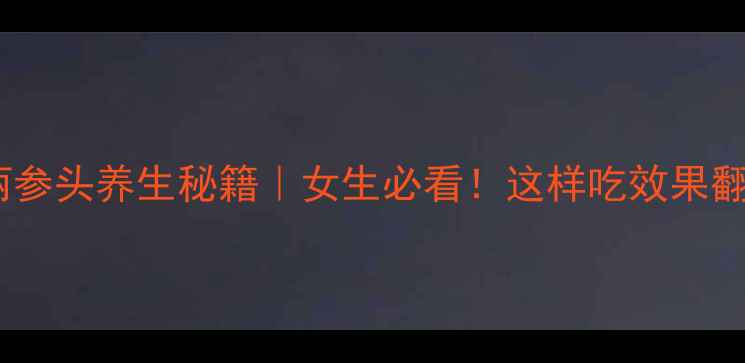 高丽参头养生秘籍女生必看这样吃效果翻倍