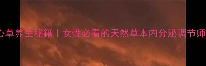鹿心草养生秘籍女性必看的天然草本内分泌调节师