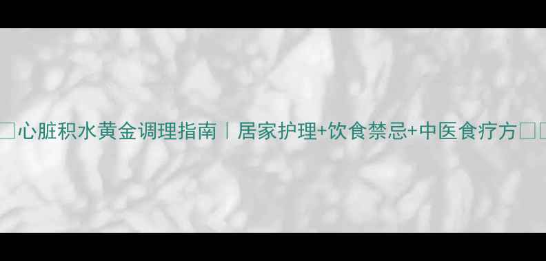 图片 ❤️心脏积水黄金调理指南｜居家护理+饮食禁忌+中医食疗方❤️2