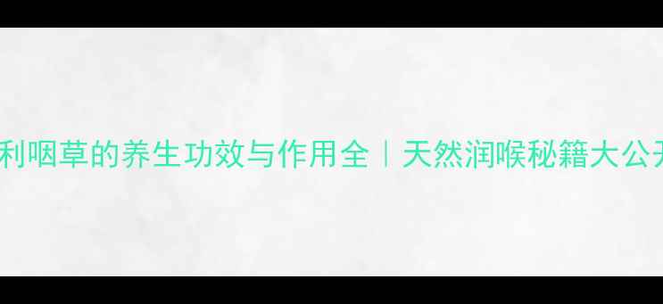 一利咽草的养生功效与作用全天然润喉秘籍大公开