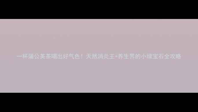 图片 一杯蒲公英茶喝出好气色！天然消炎王+养生界的小绿宝石全攻略