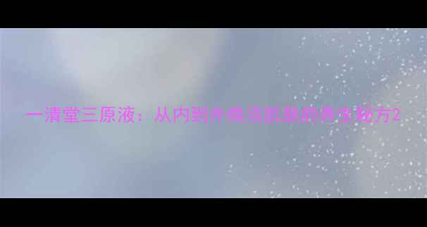 一清堂三原液从内到外焕活肌肤的养生秘方