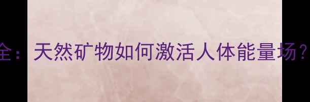七晶石养生功效全天然矿物如何激活人体能量场附科学使用指南