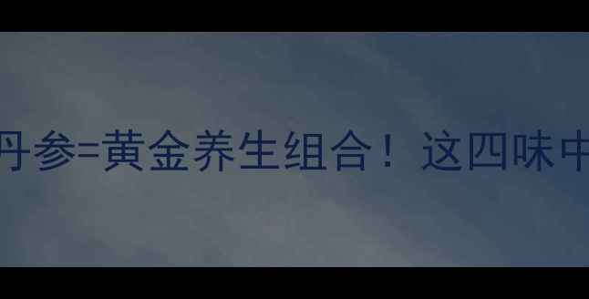 三七天麻西洋参丹参黄金养生组合这四味中药的搭配功效绝了